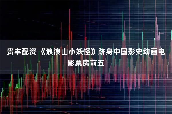 贵丰配资 《浪浪山小妖怪》跻身中国影史动画电影票房前五