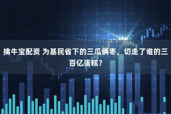 擒牛宝配资 为基民省下的三瓜俩枣，切走了谁的三百亿蛋糕？