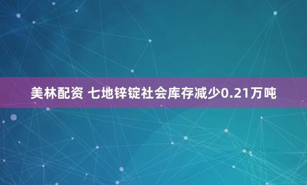 美林配资 七地锌锭社会库存减少0.21万吨