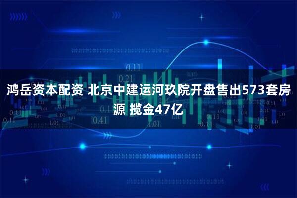 鸿岳资本配资 北京中建运河玖院开盘售出573套房源 揽金47亿