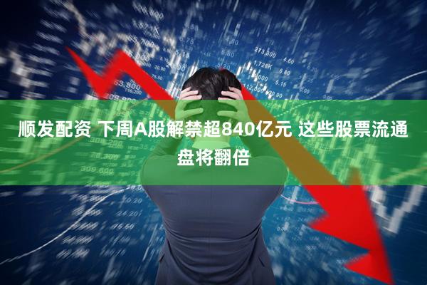 顺发配资 下周A股解禁超840亿元 这些股票流通盘将翻倍