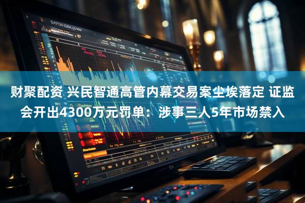 财聚配资 兴民智通高管内幕交易案尘埃落定 证监会开出4300万元罚单：涉事三人5年市场禁入