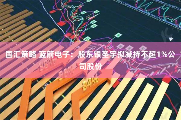 国汇策略 蓝箭电子：股东银圣宇拟减持不超1%公司股份