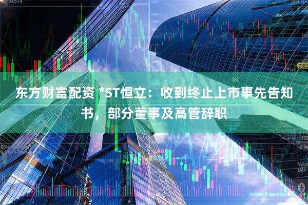 东方财富配资 *ST恒立：收到终止上市事先告知书，部分董事及高管辞职