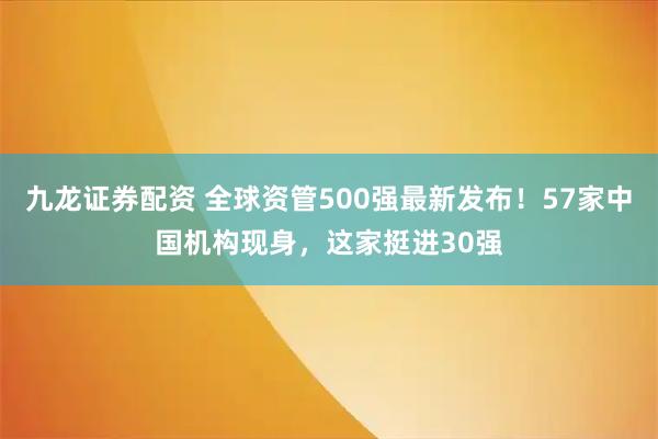 九龙证券配资 全球资管500强最新发布！57家中国机构现身，这家挺进30强