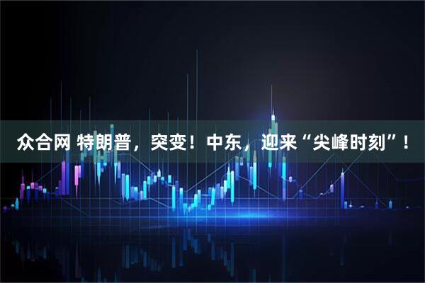 众合网 特朗普，突变！中东，迎来“尖峰时刻”！