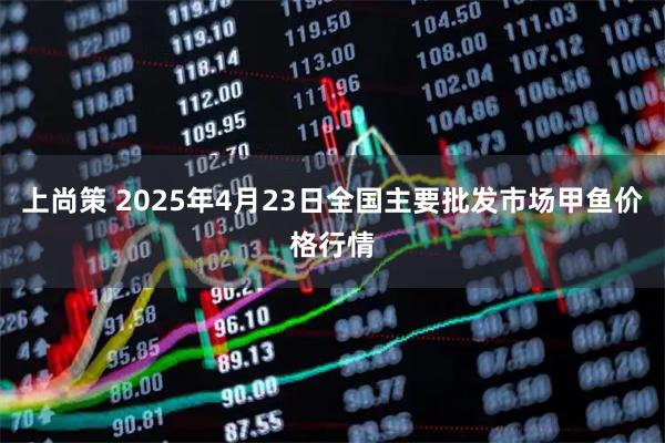 上尚策 2025年4月23日全国主要批发市场甲鱼价格行情