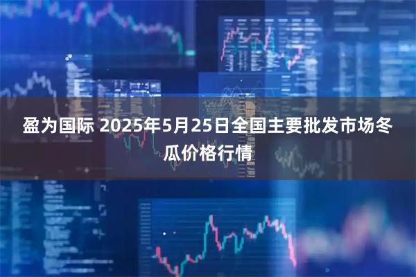 盈为国际 2025年5月25日全国主要批发市场冬瓜价格行情