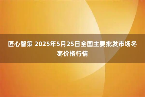 匠心智策 2025年5月25日全国主要批发市场冬枣价格行情