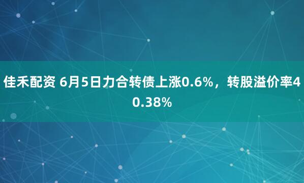 佳禾配资 6月5日力合转债上涨0.6%，转股溢价率40.38%