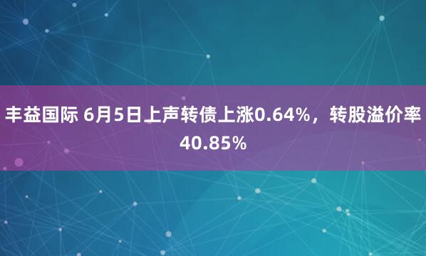 丰益国际 6月5日上声转债上涨0.64%，转股溢价率40.85%