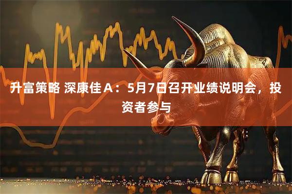 升富策略 深康佳Ａ：5月7日召开业绩说明会，投资者参与