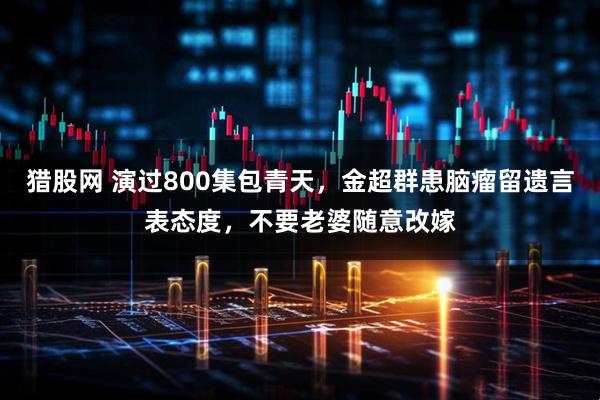 猎股网 演过800集包青天，金超群患脑瘤留遗言表态度，不要老婆随意改嫁