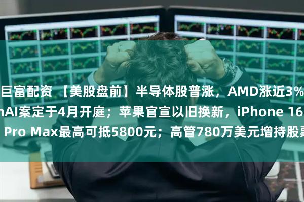 巨富配资 【美股盘前】半导体股普涨，AMD涨近3%；马斯克起诉OpenAI案定于4月开庭；苹果官宣以旧换新，iPhone 16 Pro Max最高可抵5800元；高管780万美元增持股票，美光科技涨超4%
