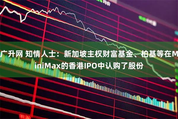 广升网 知情人士：新加坡主权财富基金、柏基等在MiniMax的香港IPO中认购了股份