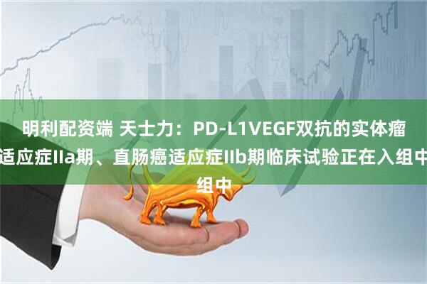 明利配资端 天士力：PD-L1VEGF双抗的实体瘤适应症IIa期、直肠癌适应症IIb期临床试验正在入组中
