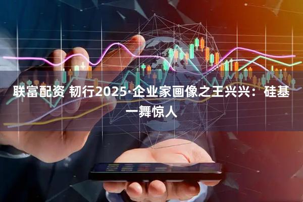 联富配资 韧行2025·企业家画像之王兴兴：硅基一舞惊人