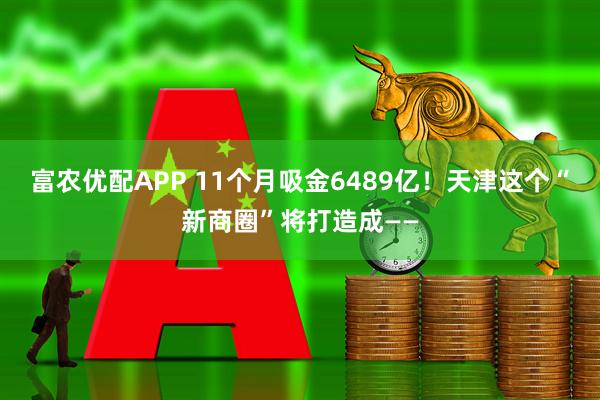 富农优配APP 11个月吸金6489亿！天津这个“新商圈”将打造成——