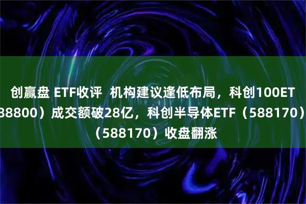 创赢盘 ETF收评  机构建议逢低布局，科创100ETF华夏（588800）成交额破28亿，科创半导体ETF（588170）收盘翻涨