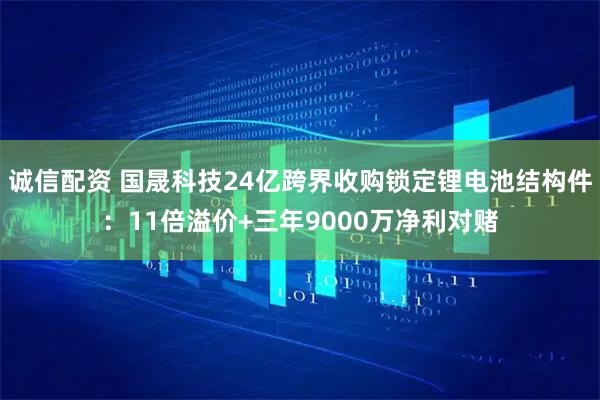 诚信配资 国晟科技24亿跨界收购锁定锂电池结构件：11倍溢价+三年9000万净利对赌
