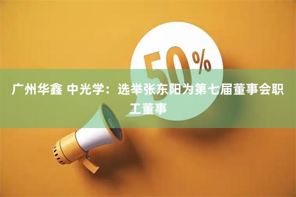 广州华鑫 中光学：选举张东阳为第七届董事会职工董事