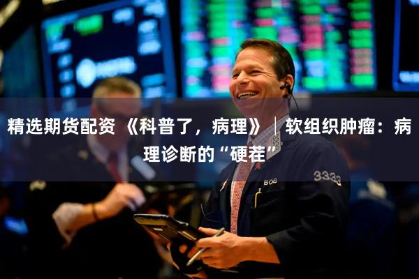 精选期货配资 《科普了，病理》│软组织肿瘤：病理诊断的“硬茬”