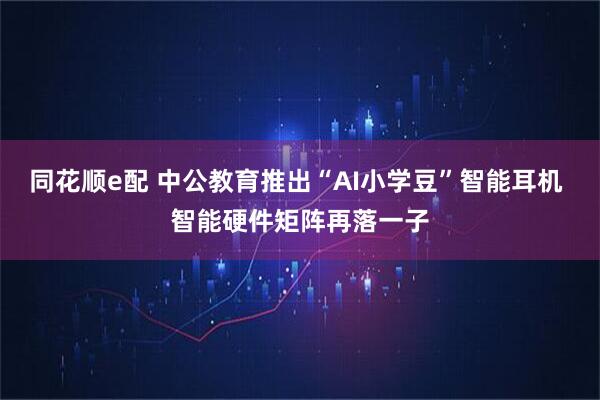 同花顺e配 中公教育推出“AI小学豆”智能耳机 智能硬件矩阵再落一子
