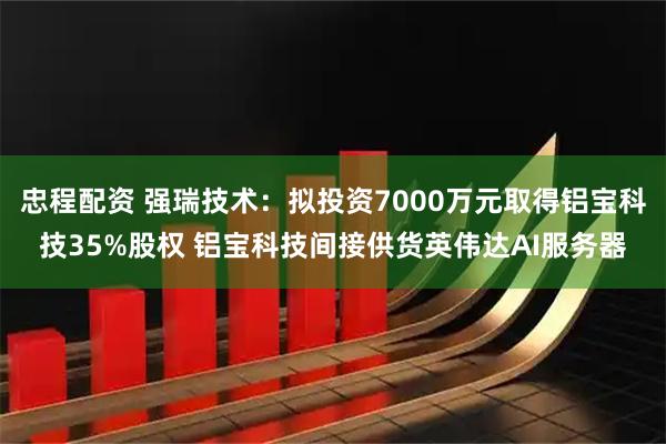 忠程配资 强瑞技术：拟投资7000万元取得铝宝科技35%股权 铝宝科技间接供货英伟达AI服务器