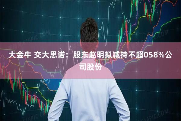 大金牛 交大思诺：股东赵明拟减持不超058%公司股份
