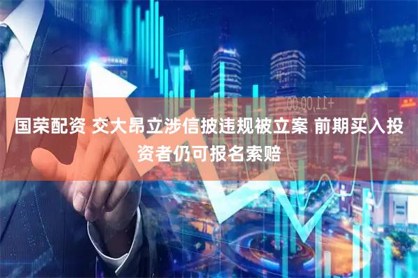 国荣配资 交大昂立涉信披违规被立案 前期买入投资者仍可报名索赔