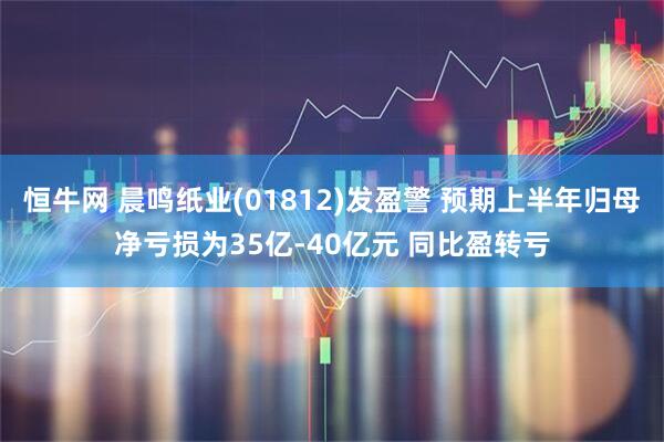 恒牛网 晨鸣纸业(01812)发盈警 预期上半年归母净亏损为35亿-40亿元 同比盈转亏