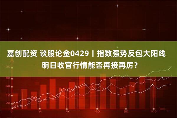 嘉创配资 谈股论金0429丨指数强势反包大阳线   明日收官行情能否再接再厉？