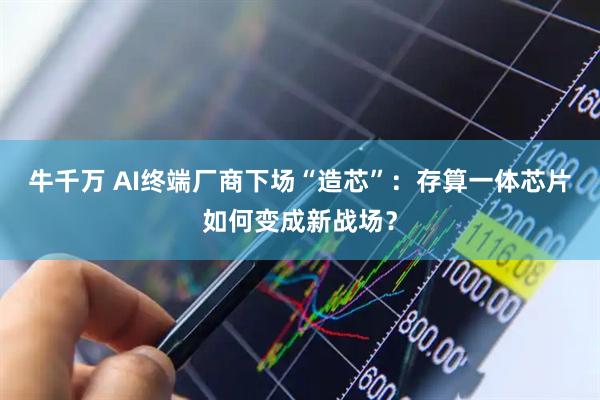 牛千万 AI终端厂商下场“造芯”：存算一体芯片如何变成新战场？
